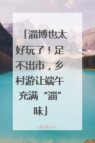 淄博也太好玩了！足不出市，乡村游让端午充满“淄”味