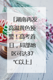湖南再发高温黄色预警！高考首日，局部地区可达37℃以上