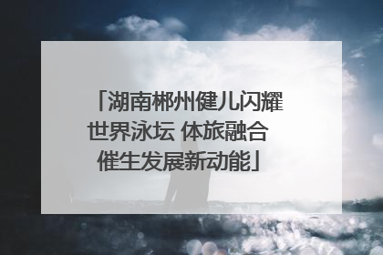 湖南郴州健儿闪耀世界泳坛 体旅融合催生发展新动能