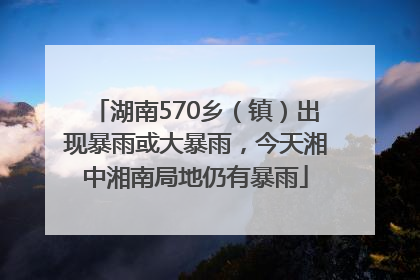 湖南570乡（镇）出现暴雨或大暴雨，今天湘中湘南局地仍有暴雨