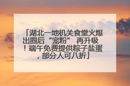 湖北一地机关食堂火爆出圈后“宠粉” 再升级！端午免费提供粽子盐蛋，部分人可八折