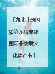 湖北非遗闪耀第九届成都国际非物质文化遗产节