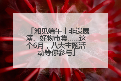 湘见端午丨非遗展演、好物市集……这个6月，八大主题活动等你参与