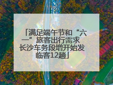 满足端午节和“六一”旅客出行需求 长沙车务段增开始发临客12趟