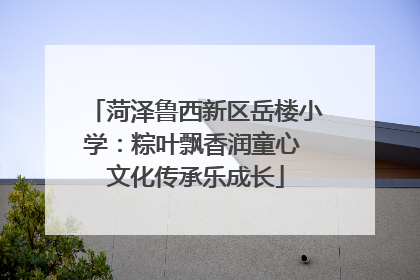 菏泽鲁西新区岳楼小学：粽叶飘香润童心 文化传承乐成长