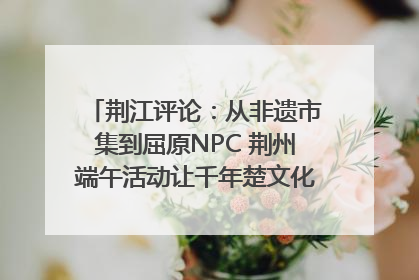 荆江评论：从非遗市集到屈原NPC 荆州端午活动让千年楚文化“破圈”生长