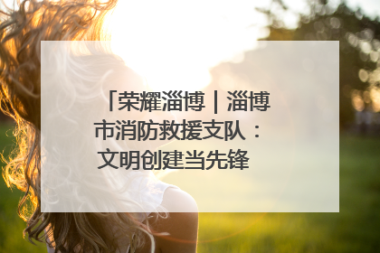 荣耀淄博｜淄博市消防救援支队：文明创建当先锋 蓝焰映红建新功