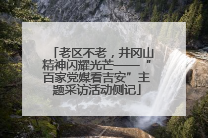 老区不老，井冈山精神闪耀光芒——“百家党媒看吉安”主题采访活动侧记