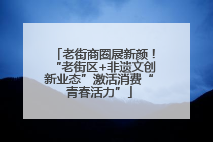 老街商圈展新颜！“老街区+非遗文创新业态”激活消费“青春活力”