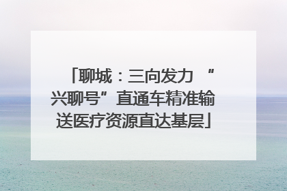 聊城：三向发力 “兴聊号”直通车精准输送医疗资源直达基层