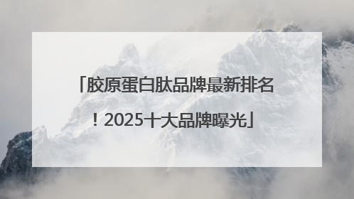 胶原蛋白肽品牌最新排名！2025十大品牌曝光