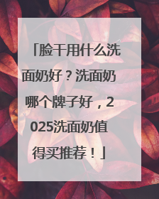 脸干用什么洗面奶好？洗面奶哪个牌子好，2025洗面奶值得买推荐！