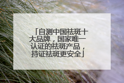自测中国祛斑十大品牌，国家唯一认证的祛斑产品，持证祛斑更安全