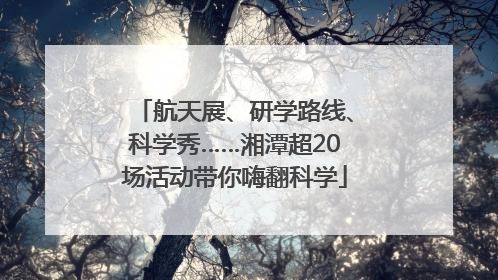 航天展、研学路线、科学秀……湘潭超20场活动带你嗨翻科学