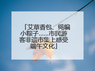艾草香包、绳编小粽子……市民游客非遗市集上感受端午文化