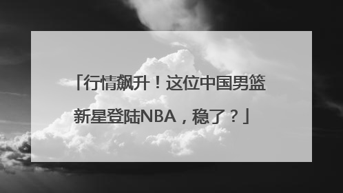 行情飙升！这位中国男篮新星登陆NBA，稳了？
