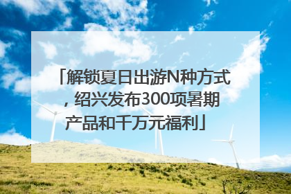 解锁夏日出游N种方式，绍兴发布300项暑期产品和千万元福利