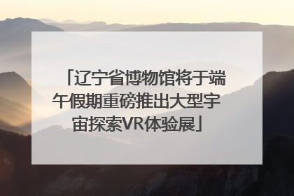 辽宁省博物馆将于端午假期重磅推出大型宇宙探索VR体验展