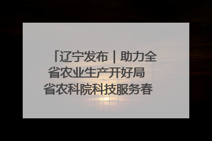 辽宁发布｜助力全省农业生产开好局 省农科院科技服务春耕备耕成效显著