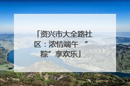 资兴市大全路社区：浓情端午 “粽”享欢乐