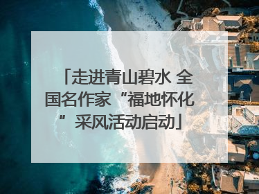 走进青山碧水 全国名作家“福地怀化”采风活动启动