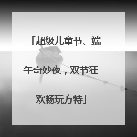 超级儿童节、端午奇妙夜，双节狂欢畅玩方特