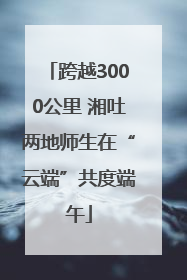 跨越3000公里 湘吐两地师生在“云端”共度端午