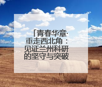 青春华章·重走西北角：见证兰州科研的坚守与突破之路