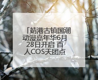 靖港古镇国潮动漫嘉年华6月28日开启 百人COS天团点燃夏夜