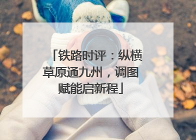 铁路时评：纵横草原通九州，调图赋能启新程