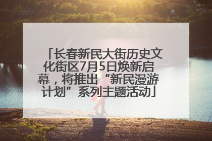 长春新民大街历史文化街区7月5日焕新启幕，将推出“新民漫游计划”系列主题活动