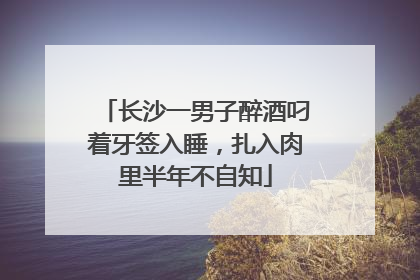 长沙一男子醉酒叼着牙签入睡，扎入肉里半年不自知