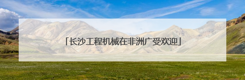 长沙工程机械在非洲广受欢迎
