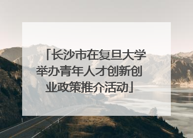 长沙市在复旦大学举办青年人才创新创业政策推介活动
