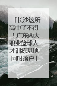 长沙这所高中了不得！广东两大职业篮球人才训练基地同时落户