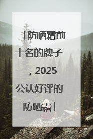 防晒霜前十名的牌子，2025公认好评的防晒霜
