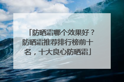 防晒霜哪个效果好？防晒霜推荐排行榜前十名，十大良心防晒霜
