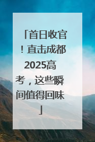 首日收官！直击成都2025高考，这些瞬间值得回味