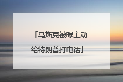 马斯克被曝主动给特朗普打电话