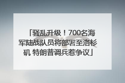 骚乱升级！700名海军陆战队员将部署至洛杉矶 特朗普调兵惹争议
