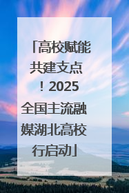 高校赋能 共建支点！2025全国主流融媒湖北高校行启动