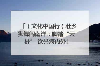 （文化中国行）壮乡狮舞闯南洋：脚踏“云桩” 饮誉海内外
