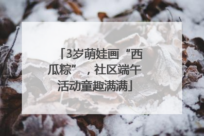 3岁萌娃画“西瓜粽”，社区端午活动童趣满满
