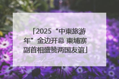 2025“中柬旅游年”金边开幕 柬埔寨副首相盛赞两国友谊