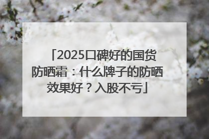 2025口碑好的国货防晒霜:什么牌子的防晒效果好?入股不亏