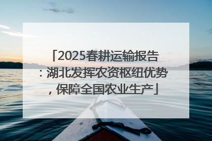 2025春耕运输报告：湖北发挥农资枢纽优势，保障全国农业生产