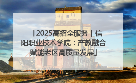 2025高招全服务｜信阳职业技术学院：产教融合赋能老区高质量发展