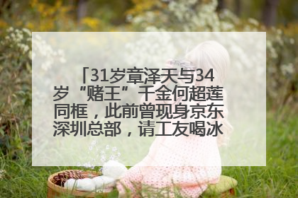 31岁章泽天与34岁“赌王”千金何超莲同框，此前曾现身京东深圳总部，请工友喝冰饮，点了300多杯