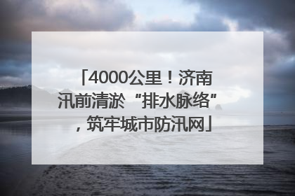 4000公里！济南汛前清淤“排水脉络”，筑牢城市防汛网