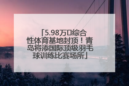 5.98万㎡综合性体育基地封顶！青岛将添国际顶级羽毛球训练比赛场所